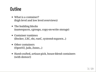 Outline
What is a container?
(high level and low level overviews)
The building blocks
(namespaces, cgroups, copy-on-write storage)
Container runtimes
(Docker, LXC, rkt, runC, systemd-nspawn...)
Other containers
(OpenVZ, Jails, Zones...)
Hand-crafted, artisan-pick, house-blend containers
(with demos!)
3 / 59
 
