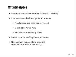 Mnt namespace
Processes can have their own root fs (à la chroot)
Processes can also have "private" mounts
/tmp(scoped per user, per service...)
Masking of /proc, /sys
NFS auto-mounts (why not?)
Mounts can be totally private, or shared
No easy way to pass along a mount
from a namespace to another ☹
30 / 59
 