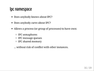 Ipc namespace
Does anybody knows about IPC?
Does anybody cares about IPC?
Allows a process (or group of processes) to have own:
IPC semaphores
IPC message queues
IPC shared memory
... without risk of conflict with other instances.
35 / 59
 
