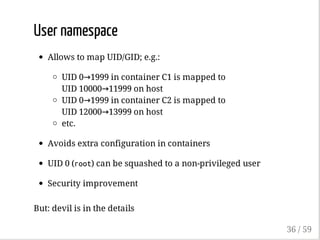 User namespace
Allows to map UID/GID; e.g.:
UID 0→1999 in container C1 is mapped to
UID 10000→11999 on host
UID 0→1999 in container C2 is mapped to
UID 12000→13999 on host
etc.
Avoids extra configuration in containers
UID 0 (root) can be squashed to a non-privileged user
Security improvement
But: devil is in the details
36 / 59
 