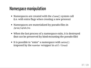 Namespace manipulation
Namespaces are created with the clone()system call
(i.e. with extra flags when creating a new process)
Namespaces are materialized by pseudo-files in
/proc/<pid>/ns
When the last process of a namespace exits, it is destroyed
(but can be preserved by bind-mounting the pseudo-file)
It is possible to "enter" a namespace with setns()
(exposed by the nsenterwrapper in util-linux)
37 / 59
 
