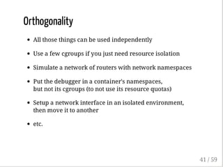 Orthogonality
All those things can be used independently
Use a few cgroups if you just need resource isolation
Simulate a network of routers with network namespaces
Put the debugger in a container's namespaces,
but not its cgroups (to not use its resource quotas)
Setup a network interface in an isolated environment,
then move it to another
etc.
41 / 59
 