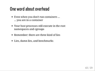 One word about overhead
Even when you don't run containers ...
... you are in a container
Your host processes still execute in the root
namespaces and cgroups
Remember: there are three kind of lies
Lies, damn lies, and benchmarks
43 / 59
 