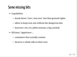 Some missing bits
Capabilities
break down "root / non-root" into fine-grained rights
allow to keep root, but without the dangerous bits
however: CAP_SYS_ADMINremains a big catchall
SELinux / AppArmor ...
containers that actually contain
deserve a whole talk on their own
44 / 59
 