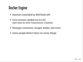Docker Engine
Daemon controlled by REST(ish) API
First versions shelled out to LXC,
now uses its own libcontainerruntime
Manages containers, images, builds, and more
Some people think it does too many things
50 / 59
 