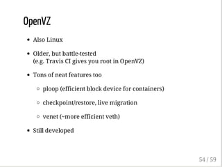 OpenVZ
Also Linux
Older, but battle-tested
(e.g. Travis CI gives you root in OpenVZ)
Tons of neat features too
ploop (efficient block device for containers)
checkpoint/restore, live migration
venet (~more efficient veth)
Still developed
54 / 59
 