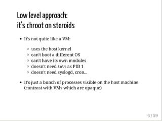 Low level approach:
it's chroot on steroids
It's not quite like a VM:
uses the host kernel
can't boot a different OS
can't have its own modules
doesn't need initas PID 1
doesn't need syslogd, cron...
It's just a bunch of processes visible on the host machine
(contrast with VMs which are opaque)
6 / 59
 