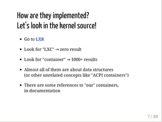 How are they implemented?
Let's look in the kernel source!
Go to LXR
Look for "LXC" → zero result
Look for "container" → 1000+ results
Almost all of them are about data structures
(or other unrelated concepts like "ACPI containers")
There are some references to "our" containers,
in documentation
7 / 59
 
