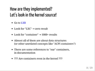 How are they implemented?
Let's look in the kernel source!
Go to LXR
Look for "LXC" → zero result
Look for "container" → 1000+ results
Almost all of them are about data structures
(or other unrelated concepts like "ACPI containers")
There are some references to "our" containers,
in documentation
??? Are containers even in the kernel ???
8 / 59
 