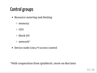 Control groups
Resource metering and limiting
memory
CPU
block I/O
network*
Device node (/dev/*) access control
*With cooperation from iptables/tc; more on that later
13 / 59
 