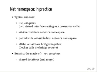 Net namespace: in practice
Typical use-case:
use vethpairs
(two virtual interfaces acting as a cross-over cable)
eth0in container network namespace
paired with vethXXXin host network namespace
all the vethXXXare bridged together
(Docker calls the bridge docker0)
But also: the magic of --netcontainer
shared localhost(and more!)
29 / 59
 