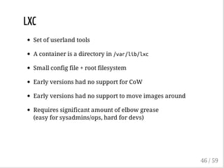 LXC
Set of userland tools
A container is a directory in /var/lib/lxc
Small config file + root filesystem
Early versions had no support for CoW
Early versions had no support to move images around
Requires significant amount of elbow grease
(easy for sysadmins/ops, hard for devs)
46 / 59
 