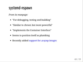 systemd-nspawn
From its manpage:
"For debugging, testing and building"
"Similar to chroot, but more powerful"
"Implements the Container Interface"
Seems to position itself as plumbing
Recently added support for ɹǝʞɔop images
48 / 59
 
