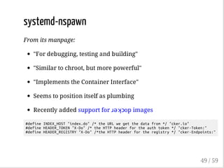systemd-nspawn
From its manpage:
"For debugging, testing and building"
"Similar to chroot, but more powerful"
"Implements the Container Interface"
Seems to position itself as plumbing
Recently added support for ɹǝʞɔop images
#defineINDEX_HOST"index.do"/*theURLwegetthedatafrom*/"cker.io"
#defineHEADER_TOKEN"X-Do"/*theHTTPheaderfortheauthtoken*/"cker-Token:"
#defineHEADER_REGISTRY"X-Do"/*theHTTPheaderfortheregistry*/"cker-Endpoints:"
49 / 59
 