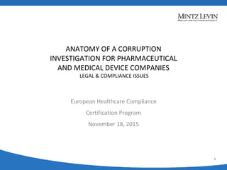ANATOMY OF A CORRUPTION
INVESTIGATION FOR PHARMACEUTICAL
AND MEDICAL DEVICE COMPANIES
LEGAL & COMPLIANCE ISSUES
1
European Healthcare Compliance Certification
Program
20 November 2014
European Healthcare Compliance
Certification Program
November 18, 2015
 