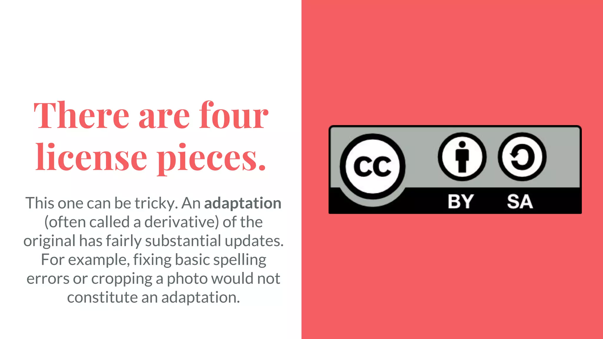 There are four
license pieces.
This one can be tricky. An adaptation
(often called a derivative) of the
original has fairly substantial updates.
For example, fixing basic spelling
errors or cropping a photo would not
constitute an adaptation.
 