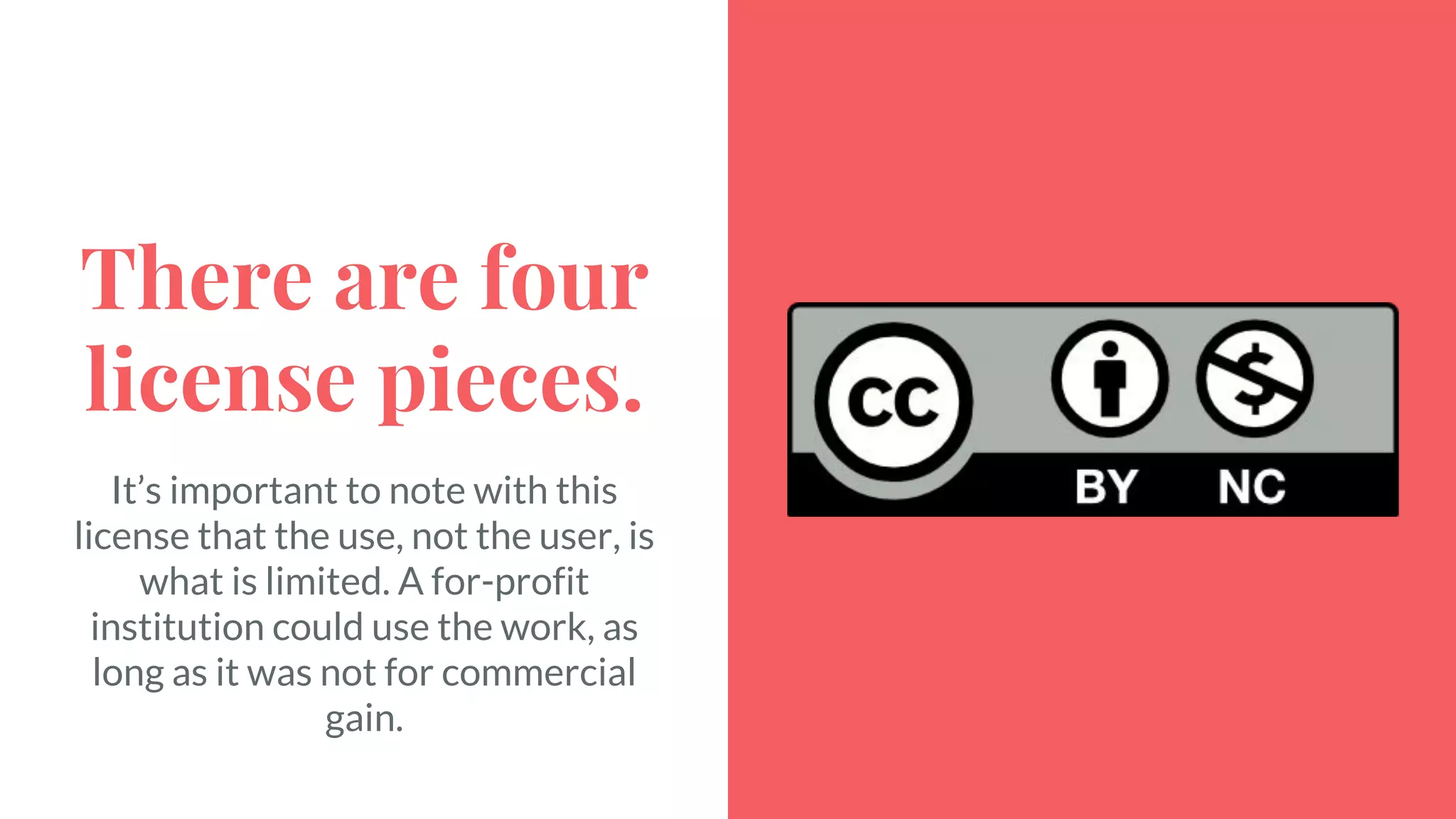There are four
license pieces.
It’s important to note with this
license that the use, not the user, is
what is limited. A for-profit
institution could use the work, as
long as it was not for commercial
gain.
 