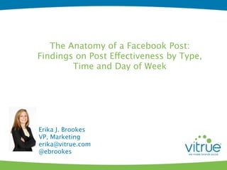 The Anatomy of a Facebook Post:
Findings on Post Effectiveness by Type,
        Time and Day of Week




Erika J. Brookes
VP, Marketing
erika@vitrue.com
@ebrookes
 