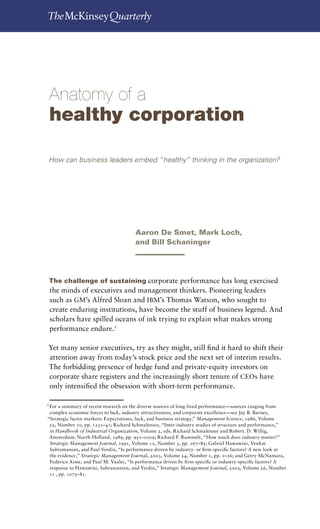 Anatomy of a healthy corporation          




 Anatomy of a
 healthy corporation

 How can business leaders embed “healthy” thinking in the organization?




                                       Aaron De Smet, Mark Loch,
                                       and Bill Schaninger




 The challenge of sustaining corporate performance has long exercised
  the minds of executives and management thinkers. Pioneering leaders
  such as GM’s Alfred Sloan and IBM’s Thomas Watson, who sought to
  create enduring institutions, have become the stuff of business legend. And
  scholars have spilled oceans of ink trying to explain what makes strong
  performance endure.

 Yet many senior executives, try as they might, still find it hard to shift their
 attention away from today’s stock price and the next set of interim results.
 The forbidding presence of hedge fund and private-equity investors on
 corporate share registers and the increasingly short tenure of CEOs have
 only intensified the obsession with short-term performance.

1	
 For a summary of recent research on the diverse sources of long-lived performance—sources ranging from
 complex economic forces to luck, industry attractiveness, and corporate excellence—see Jay B. Barney,
“Strategic factor markets: Expectations, luck, and business strategy,” Management Science, 1986, Volume
 32, Number 10, pp. 1231–41; Richard Schmalensee, “Inter-industry studies of structure and performance,”
 in Handbook of Industrial Organization, Volume 2, eds. Richard Schmalensee and Robert. D. Willig,
 Amsterdam: North-Holland, 1989, pp. 951–1009; Richard P. Rummelt, “How much does industry matter?”
 Strategic Management Journal, 1991, Volume 12, Number 3, pp. 167–85; Gabriel Hawawini, Venkat
 Subramanian, and Paul Verdin, “Is performance driven by industry- or firm-specific factors? A new look at
 the evidence,” Strategic Management Journal, 2003, Volume 24, Number 1, pp. 1–16; and Gerry McNamara,
 Federico Aime, and Paul M. Vaaler, “Is performance driven by firm-specific or industry-specific factors? A
 response to Hawawini, Subramanian, and Verdin,” Strategic Management Journal, 2005, Volume 26, Number
 11 , pp. 1075–81.
 