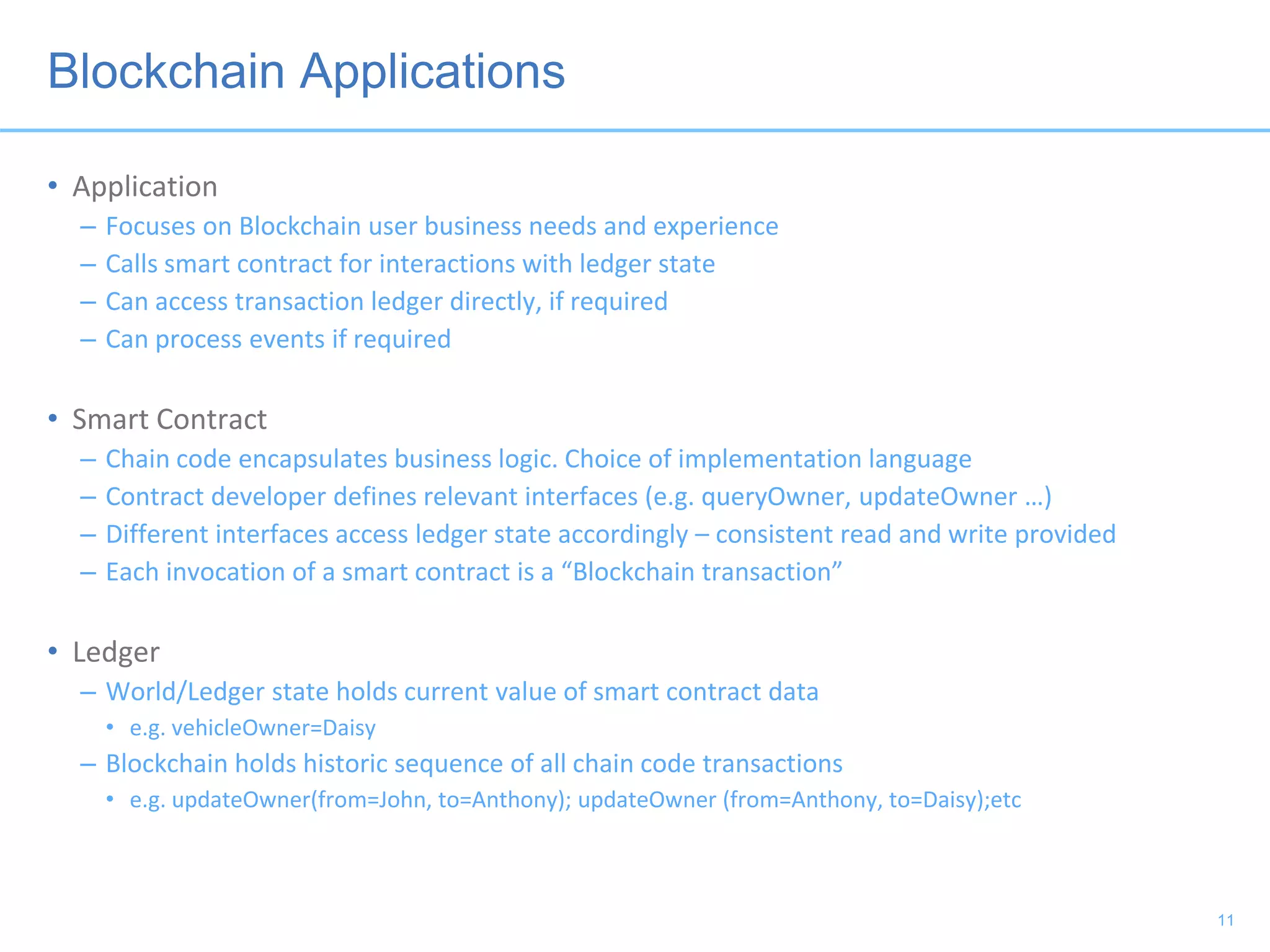 Blockchain Applications
• Application
– Focuses on Blockchain user business needs and experience
– Calls smart contract for interactions with ledger state
– Can access transaction ledger directly, if required
– Can process events if required
• Smart Contract
– Chain code encapsulates business logic. Choice of implementation language
– Contract developer defines relevant interfaces (e.g. queryOwner, updateOwner …)
– Different interfaces access ledger state accordingly – consistent read and write provided
– Each invocation of a smart contract is a “Blockchain transaction”
• Ledger
– World/Ledger state holds current value of smart contract data
• e.g. vehicleOwner=Daisy
– Blockchain holds historic sequence of all chain code transactions
• e.g. updateOwner(from=John, to=Anthony); updateOwner (from=Anthony, to=Daisy);etc
11
 