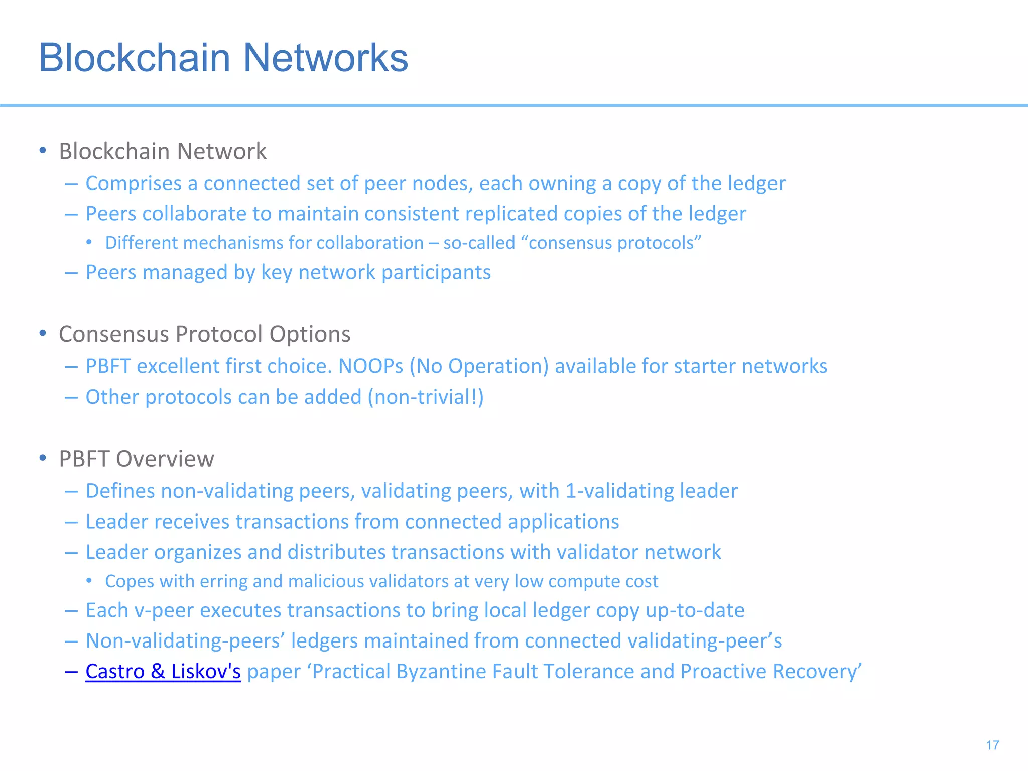 Blockchain Networks
• Blockchain Network
– Comprises a connected set of peer nodes, each owning a copy of the ledger
– Peers collaborate to maintain consistent replicated copies of the ledger
• Different mechanisms for collaboration – so-called “consensus protocols”
– Peers managed by key network participants
• Consensus Protocol Options
– PBFT excellent first choice. NOOPs (No Operation) available for starter networks
– Other protocols can be added (non-trivial!)
• PBFT Overview
– Defines non-validating peers, validating peers, with 1-validating leader
– Leader receives transactions from connected applications
– Leader organizes and distributes transactions with validator network
• Copes with erring and malicious validators at very low compute cost
– Each v-peer executes transactions to bring local ledger copy up-to-date
– Non-validating-peers’ ledgers maintained from connected validating-peer’s
– Castro & Liskov's paper ‘Practical Byzantine Fault Tolerance and Proactive Recovery’
17
 