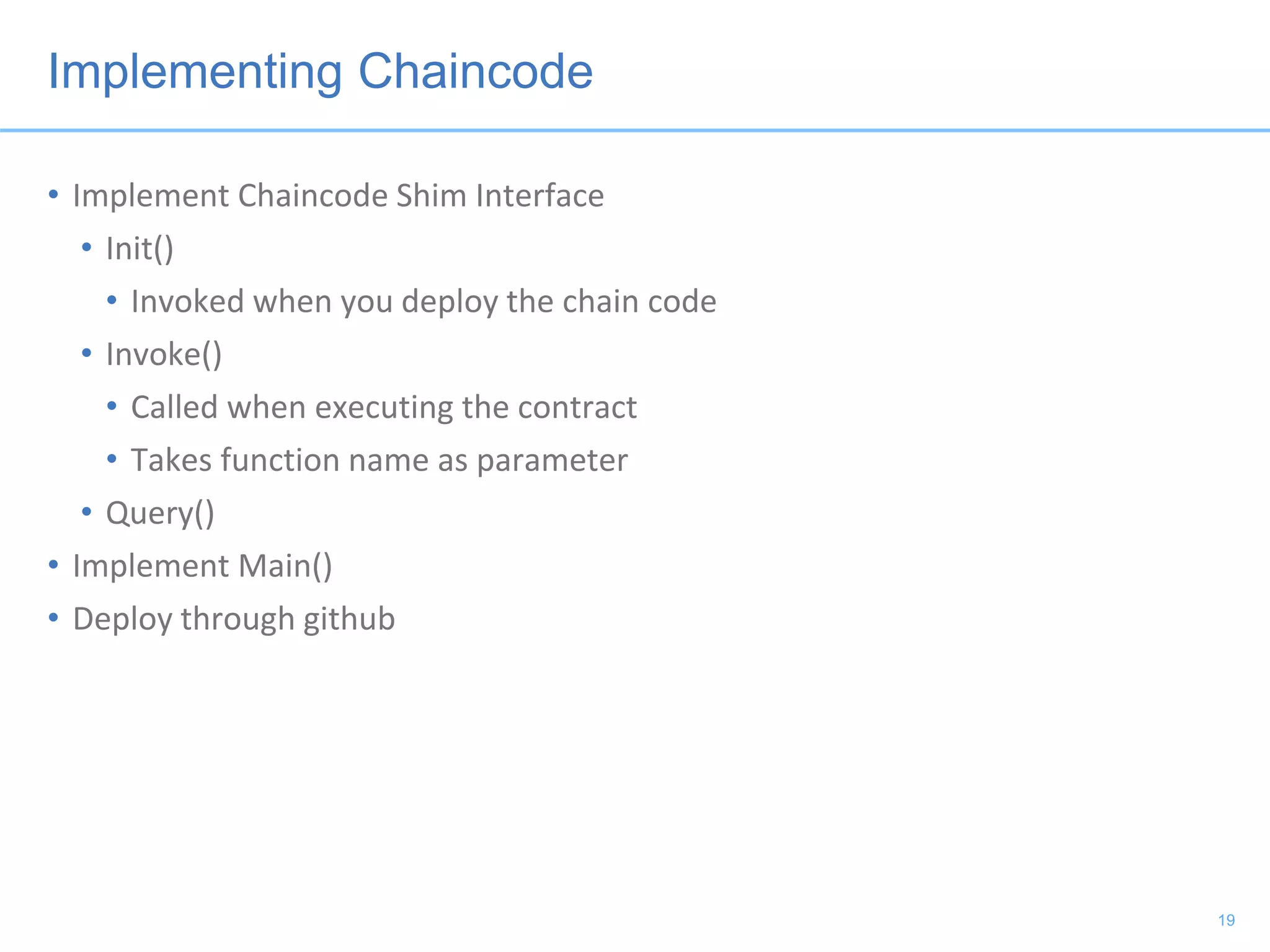 Implementing Chaincode
• Implement Chaincode Shim Interface
• Init()
• Invoked when you deploy the chain code
• Invoke()
• Called when executing the contract
• Takes function name as parameter
• Query()
• Implement Main()
• Deploy through github
19
 