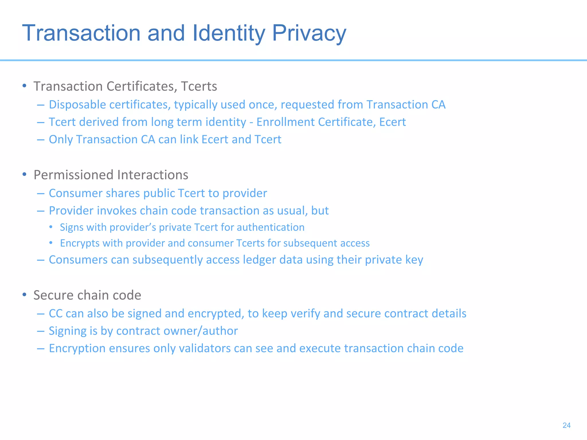 Transaction and Identity Privacy
• Transaction Certificates, Tcerts
– Disposable certificates, typically used once, requested from Transaction CA
– Tcert derived from long term identity - Enrollment Certificate, Ecert
– Only Transaction CA can link Ecert and Tcert
• Permissioned Interactions
– Consumer shares public Tcert to provider
– Provider invokes chain code transaction as usual, but
• Signs with provider’s private Tcert for authentication
• Encrypts with provider and consumer Tcerts for subsequent access
– Consumers can subsequently access ledger data using their private key
• Secure chain code
– CC can also be signed and encrypted, to keep verify and secure contract details
– Signing is by contract owner/author
– Encryption ensures only validators can see and execute transaction chain code
24
 