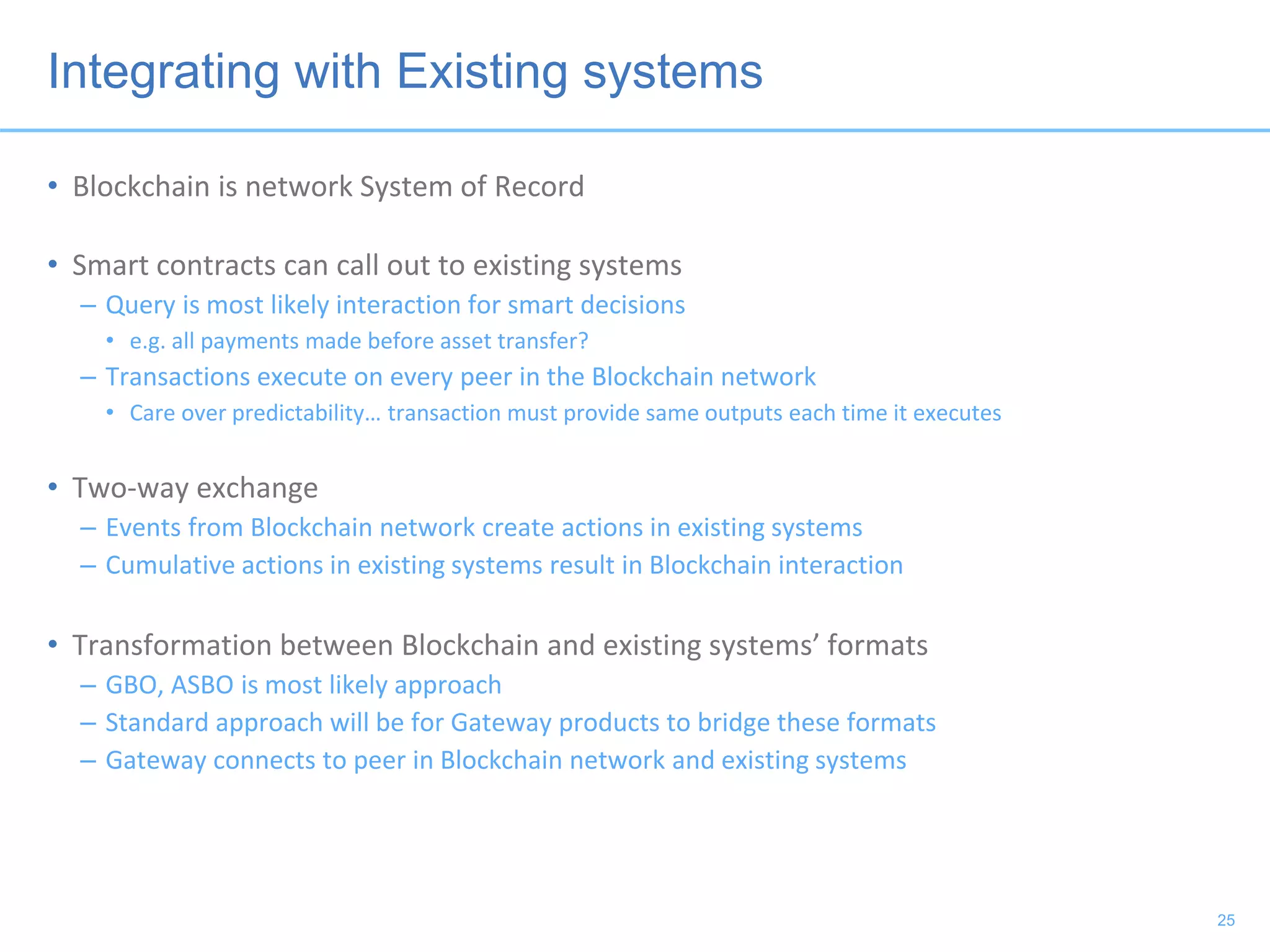 Integrating with Existing systems
• Blockchain is network System of Record
• Smart contracts can call out to existing systems
– Query is most likely interaction for smart decisions
• e.g. all payments made before asset transfer?
– Transactions execute on every peer in the Blockchain network
• Care over predictability… transaction must provide same outputs each time it executes
• Two-way exchange
– Events from Blockchain network create actions in existing systems
– Cumulative actions in existing systems result in Blockchain interaction
• Transformation between Blockchain and existing systems’ formats
– GBO, ASBO is most likely approach
– Standard approach will be for Gateway products to bridge these formats
– Gateway connects to peer in Blockchain network and existing systems
25
 