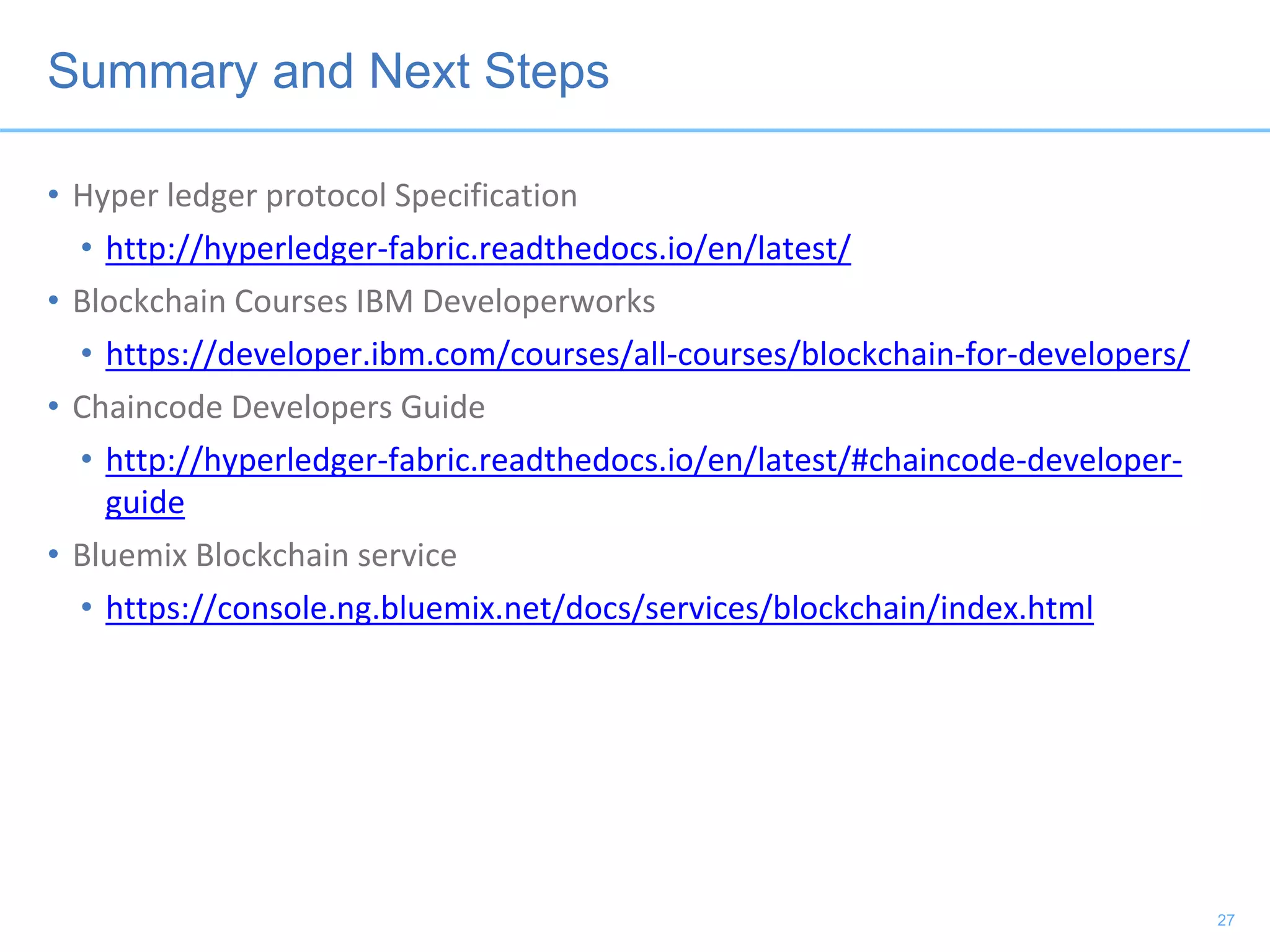 Summary and Next Steps
• Hyper ledger protocol Specification
• http://hyperledger-fabric.readthedocs.io/en/latest/
• Blockchain Courses IBM Developerworks
• https://developer.ibm.com/courses/all-courses/blockchain-for-developers/
• Chaincode Developers Guide
• http://hyperledger-fabric.readthedocs.io/en/latest/#chaincode-developer-
guide
• Bluemix Blockchain service
• https://console.ng.bluemix.net/docs/services/blockchain/index.html
27
 