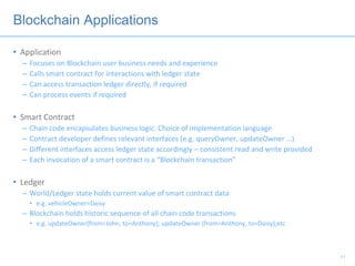 Blockchain Applications
• Application
– Focuses on Blockchain user business needs and experience
– Calls smart contract for interactions with ledger state
– Can access transaction ledger directly, if required
– Can process events if required
• Smart Contract
– Chain code encapsulates business logic. Choice of implementation language
– Contract developer defines relevant interfaces (e.g. queryOwner, updateOwner …)
– Different interfaces access ledger state accordingly – consistent read and write provided
– Each invocation of a smart contract is a “Blockchain transaction”
• Ledger
– World/Ledger state holds current value of smart contract data
• e.g. vehicleOwner=Daisy
– Blockchain holds historic sequence of all chain code transactions
• e.g. updateOwner(from=John, to=Anthony); updateOwner (from=Anthony, to=Daisy);etc
11
 