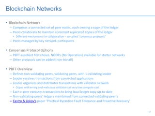 Blockchain Networks
• Blockchain Network
– Comprises a connected set of peer nodes, each owning a copy of the ledger
– Peers collaborate to maintain consistent replicated copies of the ledger
• Different mechanisms for collaboration – so-called “consensus protocols”
– Peers managed by key network participants
• Consensus Protocol Options
– PBFT excellent first choice. NOOPs (No Operation) available for starter networks
– Other protocols can be added (non-trivial!)
• PBFT Overview
– Defines non-validating peers, validating peers, with 1-validating leader
– Leader receives transactions from connected applications
– Leader organizes and distributes transactions with validator network
• Copes with erring and malicious validators at very low compute cost
– Each v-peer executes transactions to bring local ledger copy up-to-date
– Non-validating-peers’ ledgers maintained from connected validating-peer’s
– Castro & Liskov's paper ‘Practical Byzantine Fault Tolerance and Proactive Recovery’
17
 