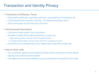 Transaction and Identity Privacy
• Transaction Certificates, Tcerts
– Disposable certificates, typically used once, requested from Transaction CA
– Tcert derived from long term identity - Enrollment Certificate, Ecert
– Only Transaction CA can link Ecert and Tcert
• Permissioned Interactions
– Consumer shares public Tcert to provider
– Provider invokes chain code transaction as usual, but
• Signs with provider’s private Tcert for authentication
• Encrypts with provider and consumer Tcerts for subsequent access
– Consumers can subsequently access ledger data using their private key
• Secure chain code
– CC can also be signed and encrypted, to keep verify and secure contract details
– Signing is by contract owner/author
– Encryption ensures only validators can see and execute transaction chain code
24
 