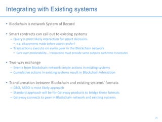 Integrating with Existing systems
• Blockchain is network System of Record
• Smart contracts can call out to existing systems
– Query is most likely interaction for smart decisions
• e.g. all payments made before asset transfer?
– Transactions execute on every peer in the Blockchain network
• Care over predictability… transaction must provide same outputs each time it executes
• Two-way exchange
– Events from Blockchain network create actions in existing systems
– Cumulative actions in existing systems result in Blockchain interaction
• Transformation between Blockchain and existing systems’ formats
– GBO, ASBO is most likely approach
– Standard approach will be for Gateway products to bridge these formats
– Gateway connects to peer in Blockchain network and existing systems
25
 