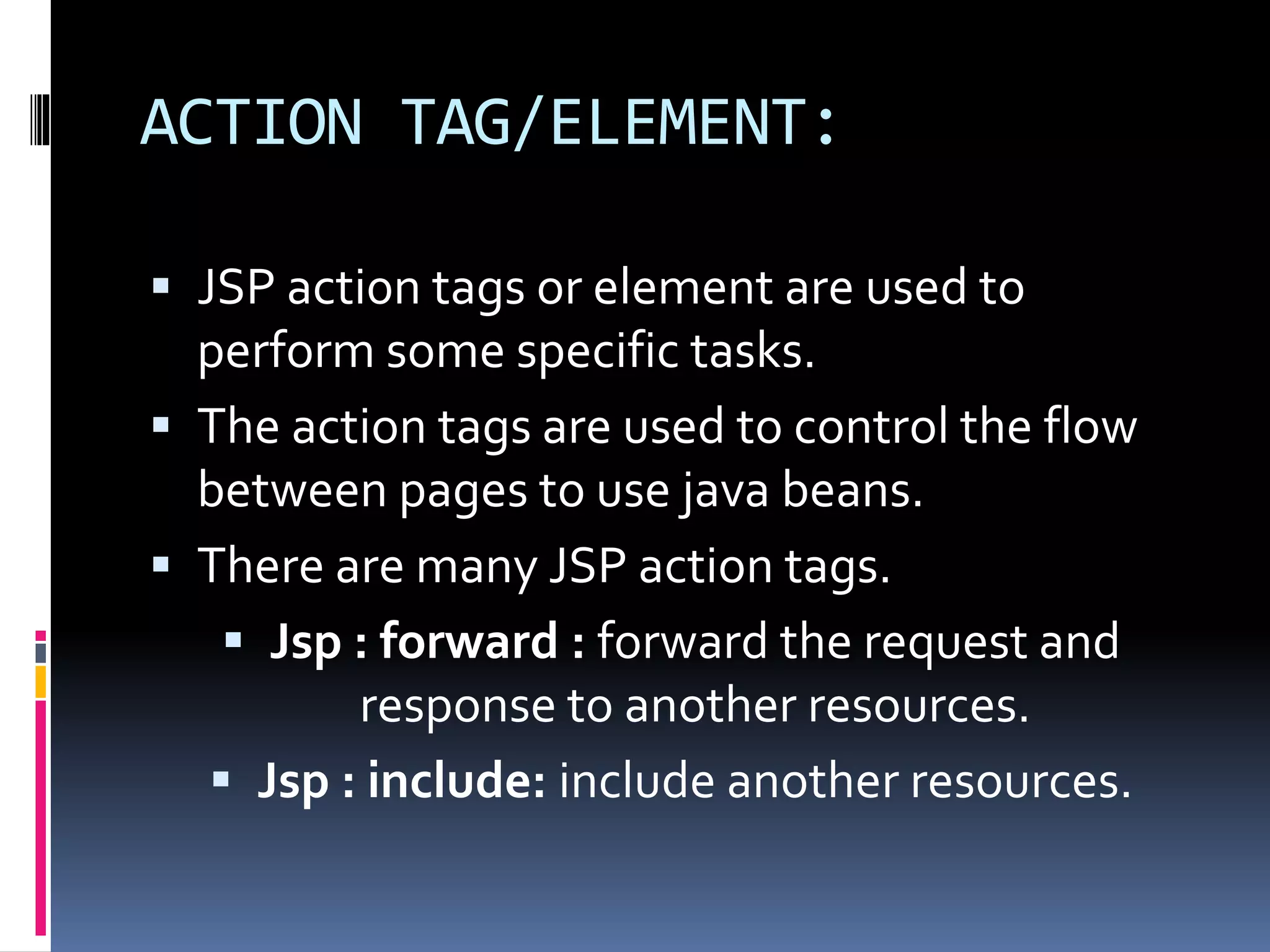 ACTION TAG/ELEMENT:
 JSP acti0n tags or element are used to
perform some specific tasks.
 The action tags are used to control the flow
between pages to use java beans.
 There are many JSP action tags.
 Jsp : forward : forward the request and
response to another resources.
 Jsp : include: include another resources.
 