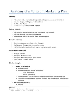 Anatomy of a Nonprofit Marketing Plan
Title Page

      Include name of the organization, time period that the plan covers and completion date.
      Brand the title page with logo and website address
      Identify author of plan
      Mark the document “CONFIDENTIAL REPORT”

Table of Contents

    List contents of the plan in the order they appear & cite page numbers
    List tables, graphs & diagrams on separate page
    List appendices that will be included at end of marketing plan

Executive Summary

    One or two pages that form the overview of the plan
    Highlight areas of the plan that are critical to readers
    Provide information how the plan will help the organization attain success

Organizational Background

      History of nonprofit
      Description of services to date
      Description of how many people served to date
      Major partners & funders to date

Situation Analysis

    EXTERNAL ENVIRONMENT
             a) Funding Climate
             b) Comparative analysis of other organizations
                     Direct competition
                     Indirect competition
             c) Understanding of your organization’s market position relative to your competition
             d) Social, cultural, technological, ecological, economic, and political factors that affect your
                nonprofit
    INTERNAL ENVIRONMENT
             a) Mission
1|Page
Creative Solutions &Innovations, Inc.
 |www.creative-si.com|404.325.7031
 