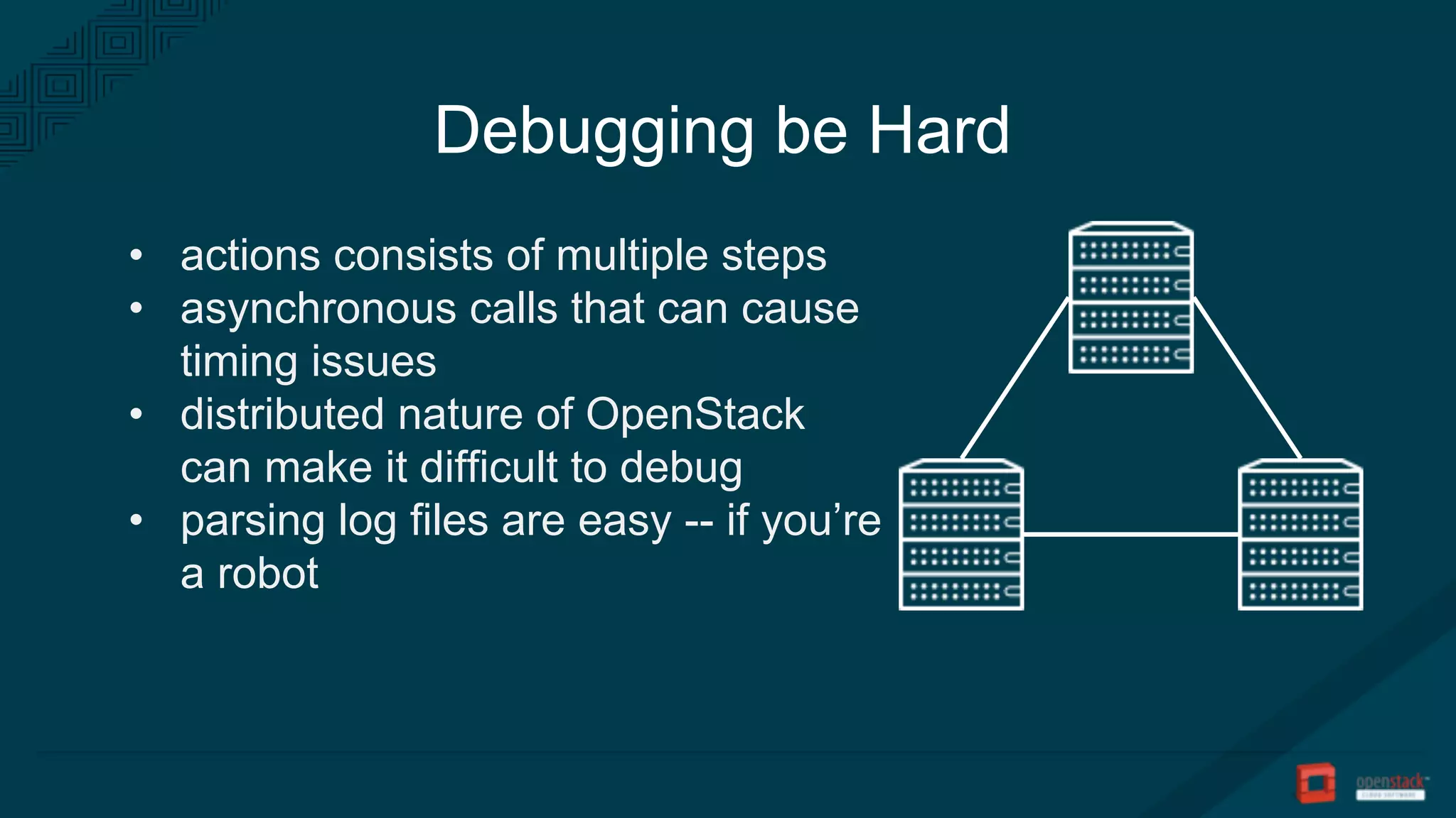 Debugging be Hard
• actions consists of multiple steps
• asynchronous calls that can cause
timing issues
• distributed nature of OpenStack
can make it difficult to debug
• parsing log files are easy -- if you’re
a robot
 