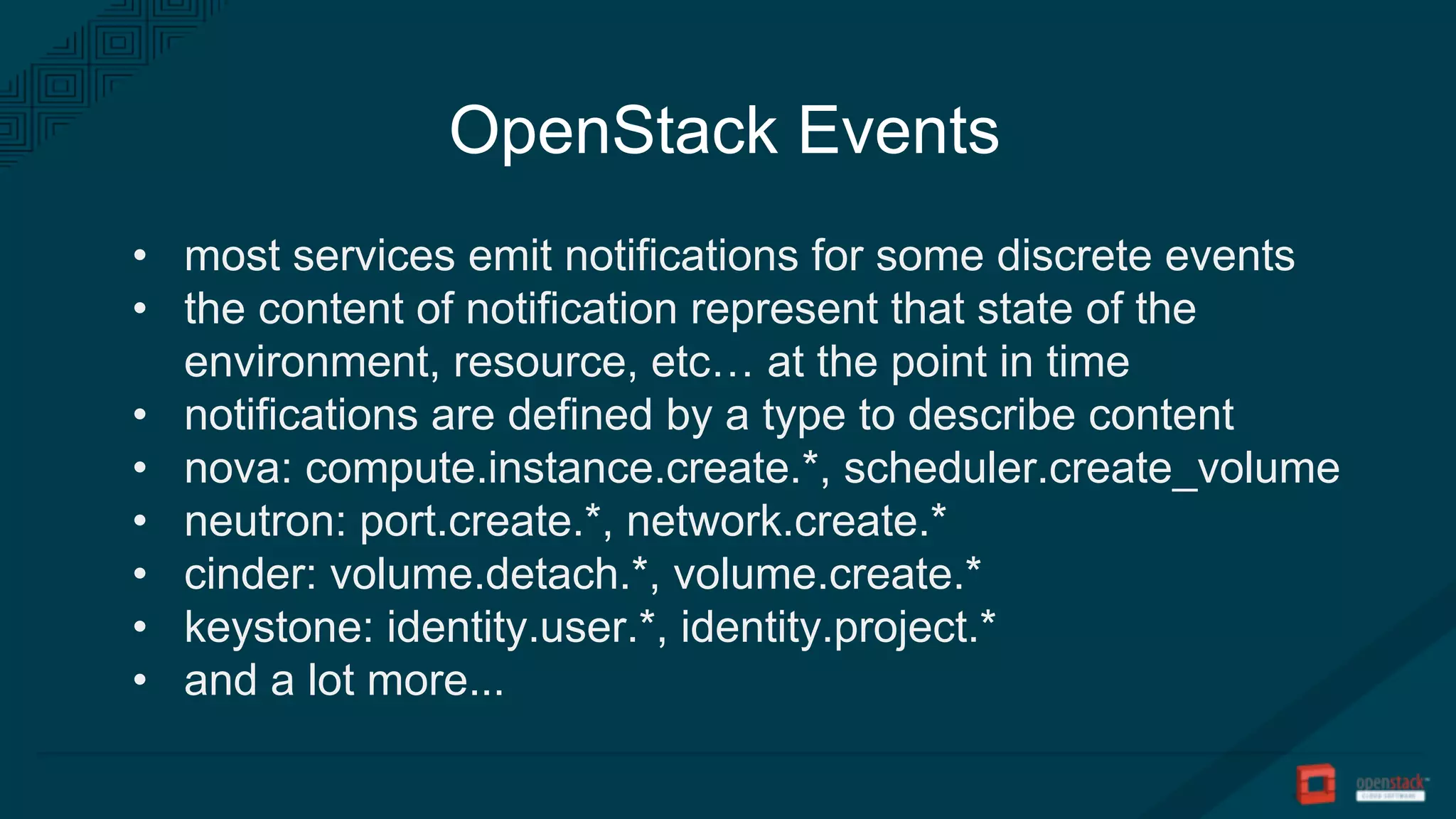 OpenStack Events
• most services emit notifications for some discrete events
• the content of notification represent that state of the
environment, resource, etc… at the point in time
• notifications are defined by a type to describe content
• nova: compute.instance.create.*, scheduler.create_volume
• neutron: port.create.*, network.create.*
• cinder: volume.detach.*, volume.create.*
• keystone: identity.user.*, identity.project.*
• and a lot more...
 