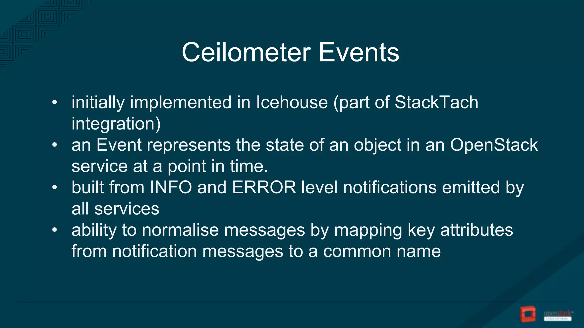 Ceilometer Events
• initially implemented in Icehouse (part of StackTach
integration)
• an Event represents the state of an object in an OpenStack
service at a point in time.
• built from INFO and ERROR level notifications emitted by
all services
• ability to normalise messages by mapping key attributes
from notification messages to a common name
 