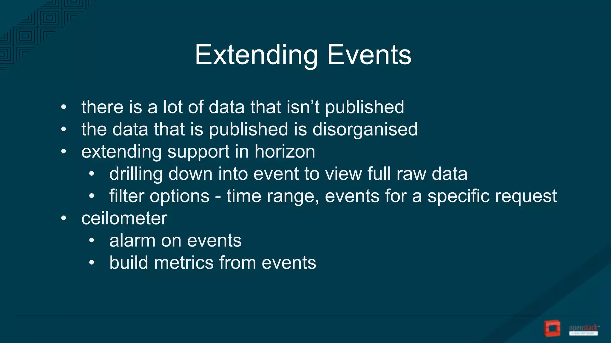 Extending Events
• there is a lot of data that isn’t published
• the data that is published is disorganised
• extending support in horizon
• drilling down into event to view full raw data
• filter options - time range, events for a specific request
• ceilometer
• alarm on events
• build metrics from events
 