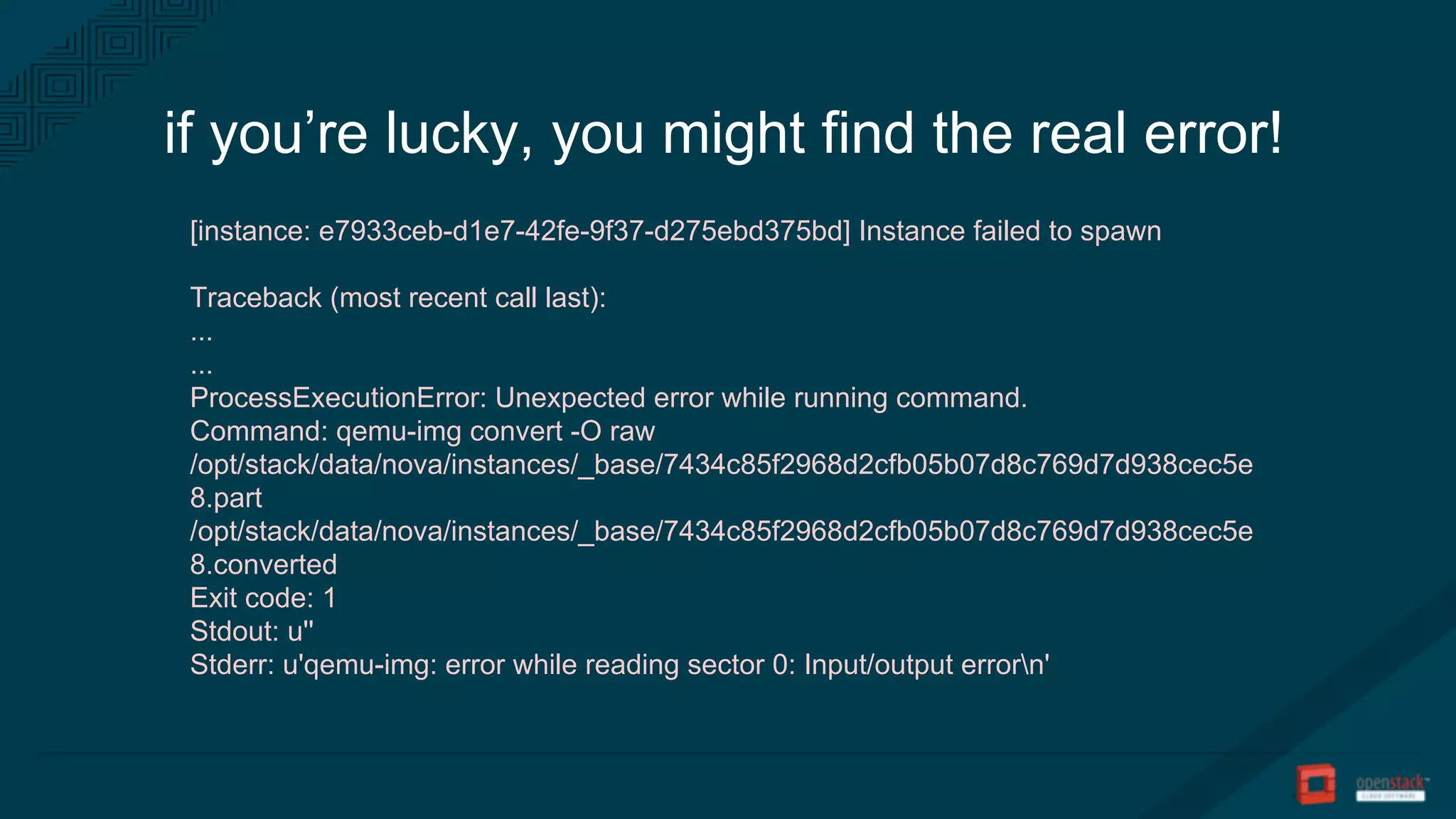 if you’re lucky, you might find the real error!
[instance: e7933ceb-d1e7-42fe-9f37-d275ebd375bd] Instance failed to spawn
Traceback (most recent call last):
...
...
ProcessExecutionError: Unexpected error while running command.
Command: qemu-img convert -O raw
/opt/stack/data/nova/instances/_base/7434c85f2968d2cfb05b07d8c769d7d938cec5e
8.part
/opt/stack/data/nova/instances/_base/7434c85f2968d2cfb05b07d8c769d7d938cec5e
8.converted
Exit code: 1
Stdout: u''
Stderr: u'qemu-img: error while reading sector 0: Input/output errorn'
 