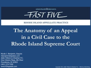 The Anatomy of an Appeal
in a Civil Case to the
Rhode Island Supreme Court
Copyright 2013, Adler Pollock & Sheehan P.C. · Attorney Advertising.
Nicole J. Benjamin, Esquire
nbenjamin@apslaw.com
Adler Pollock & Sheehan P.C.
One Citizens Plaza, 8th Floor
Providence, RI 02903
(401) 274-7200
www.RIAppeals.com
 