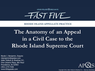 The Anatomy of an Appeal
in a Civil Case to the
Rhode Island Supreme Court
Copyright 2013, Adler Pollock & Sheehan P.C. · Attorney Advertising.
Nicole J. Benjamin, Esquire
nbenjamin@apslaw.com
Adler Pollock & Sheehan P.C.
One Citizens Plaza, 8th Floor
Providence, RI 02903
(401) 274-7200
www.RIAppeals.com
 