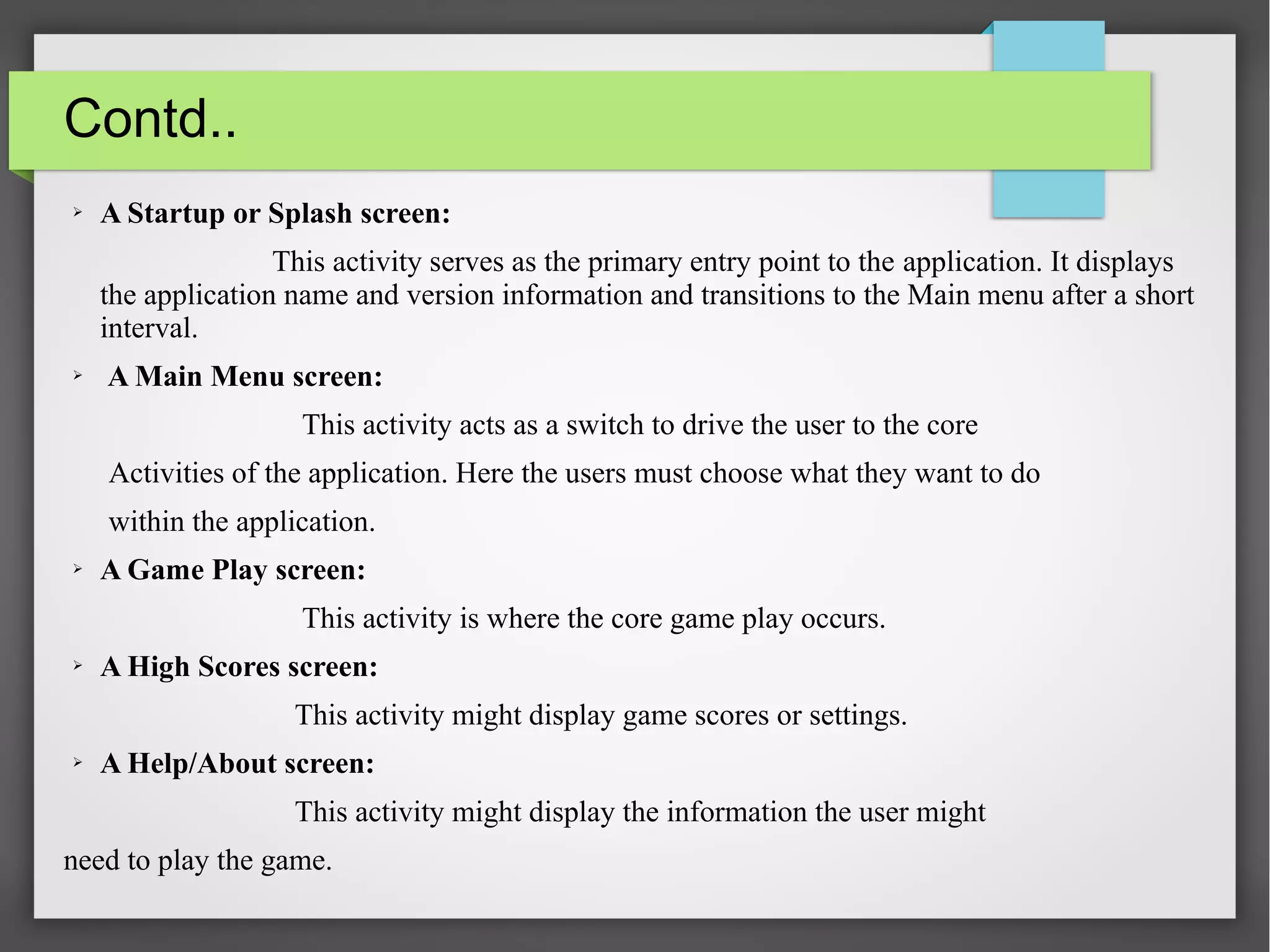 Contd..
➢ A Startup or Splash screen:
This activity serves as the primary entry point to the application. It displays
the application name and version information and transitions to the Main menu after a short
interval.
➢ A Main Menu screen:
This activity acts as a switch to drive the user to the core
Activities of the application. Here the users must choose what they want to do
within the application.
➢ A Game Play screen:
This activity is where the core game play occurs.
➢ A High Scores screen:
This activity might display game scores or settings.
➢ A Help/About screen:
This activity might display the information the user might
need to play the game.
 