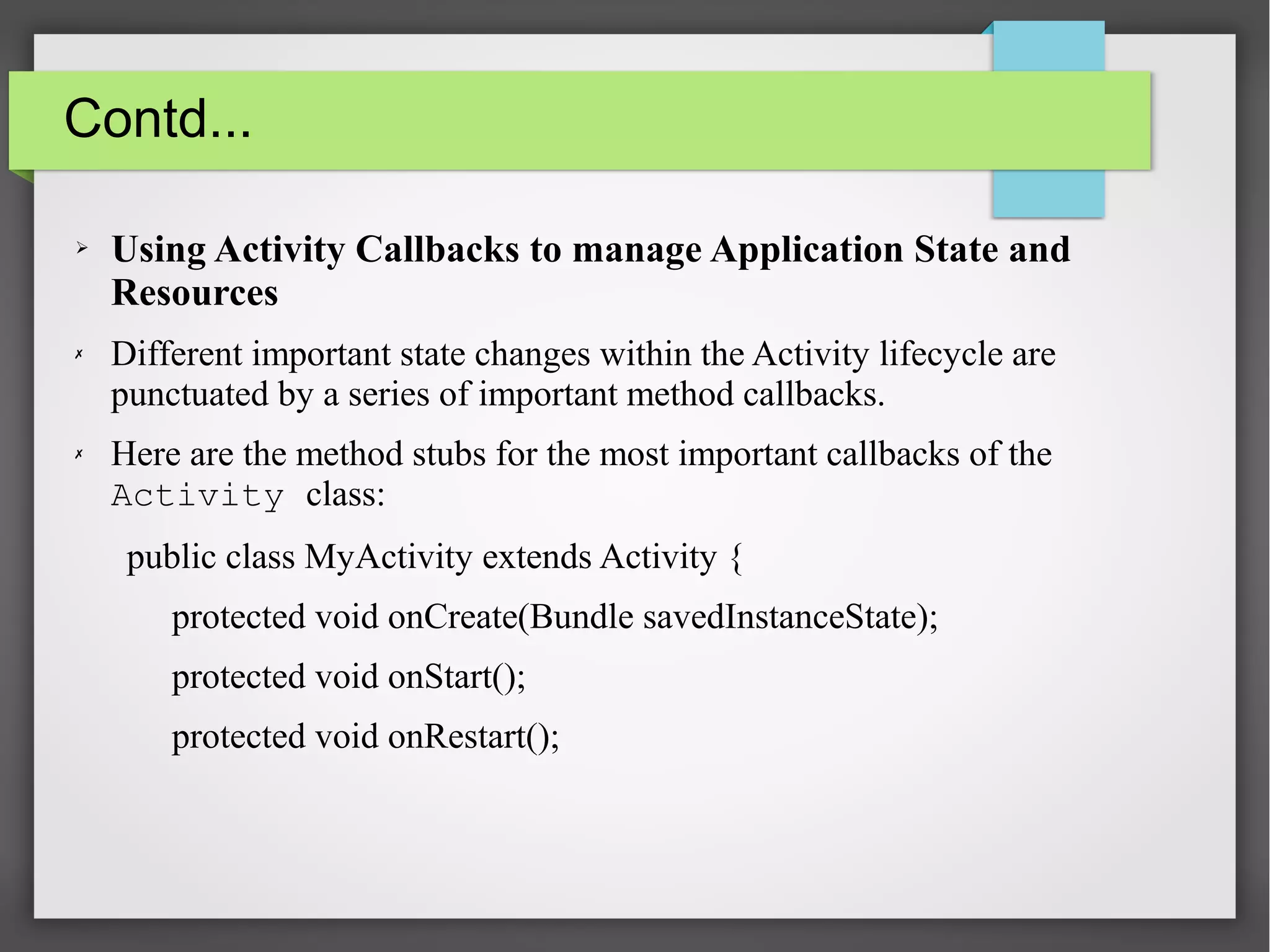 Contd...
➢ Using Activity Callbacks to manage Application State and
Resources
✗ Different important state changes within the Activity lifecycle are
punctuated by a series of important method callbacks.
✗ Here are the method stubs for the most important callbacks of the
Activity class:
public class MyActivity extends Activity {
protected void onCreate(Bundle savedInstanceState);
protected void onStart();
protected void onRestart();
 