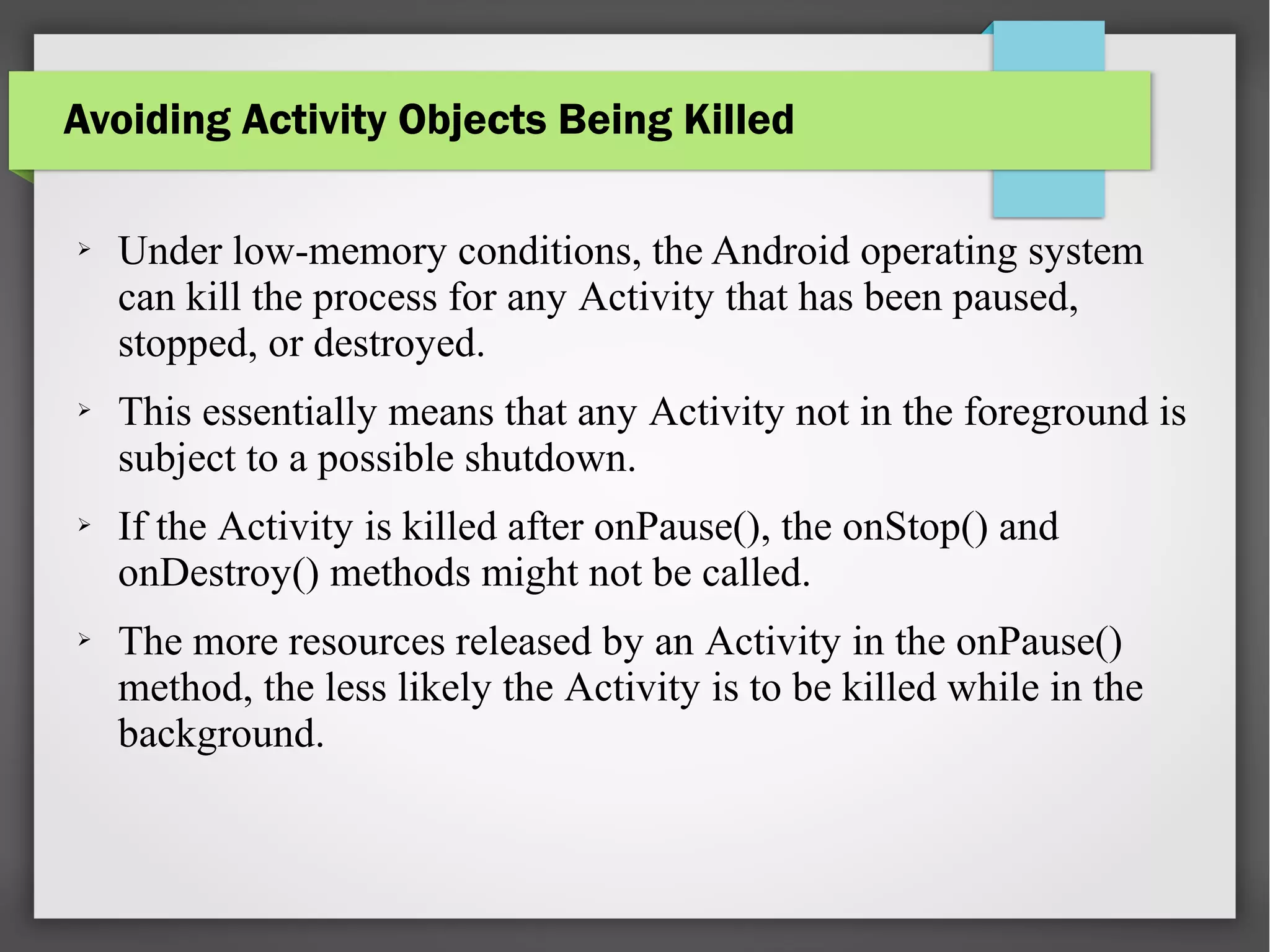 Avoiding Activity Objects Being Killed
➢ Under low-memory conditions, the Android operating system
can kill the process for any Activity that has been paused,
stopped, or destroyed.
➢ This essentially means that any Activity not in the foreground is
subject to a possible shutdown.
➢ If the Activity is killed after onPause(), the onStop() and
onDestroy() methods might not be called.
➢ The more resources released by an Activity in the onPause()
method, the less likely the Activity is to be killed while in the
background.
 