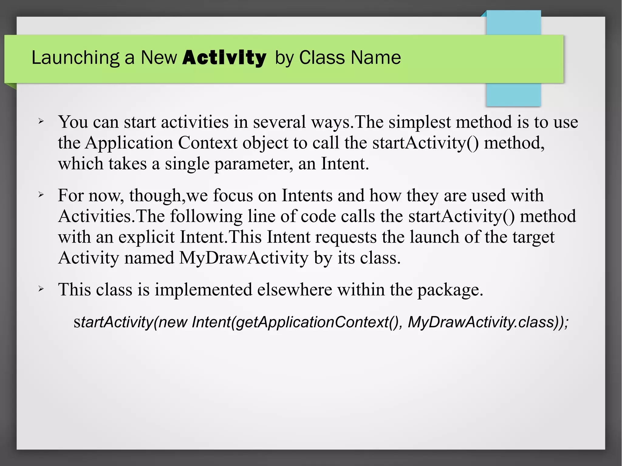 Launching a New Activity by Class Name
➢ You can start activities in several ways.The simplest method is to use
the Application Context object to call the startActivity() method,
which takes a single parameter, an Intent.
➢ For now, though,we focus on Intents and how they are used with
Activities.The following line of code calls the startActivity() method
with an explicit Intent.This Intent requests the launch of the target
Activity named MyDrawActivity by its class.
➢ This class is implemented elsewhere within the package.
startActivity(new Intent(getApplicationContext(), MyDrawActivity.class));
 