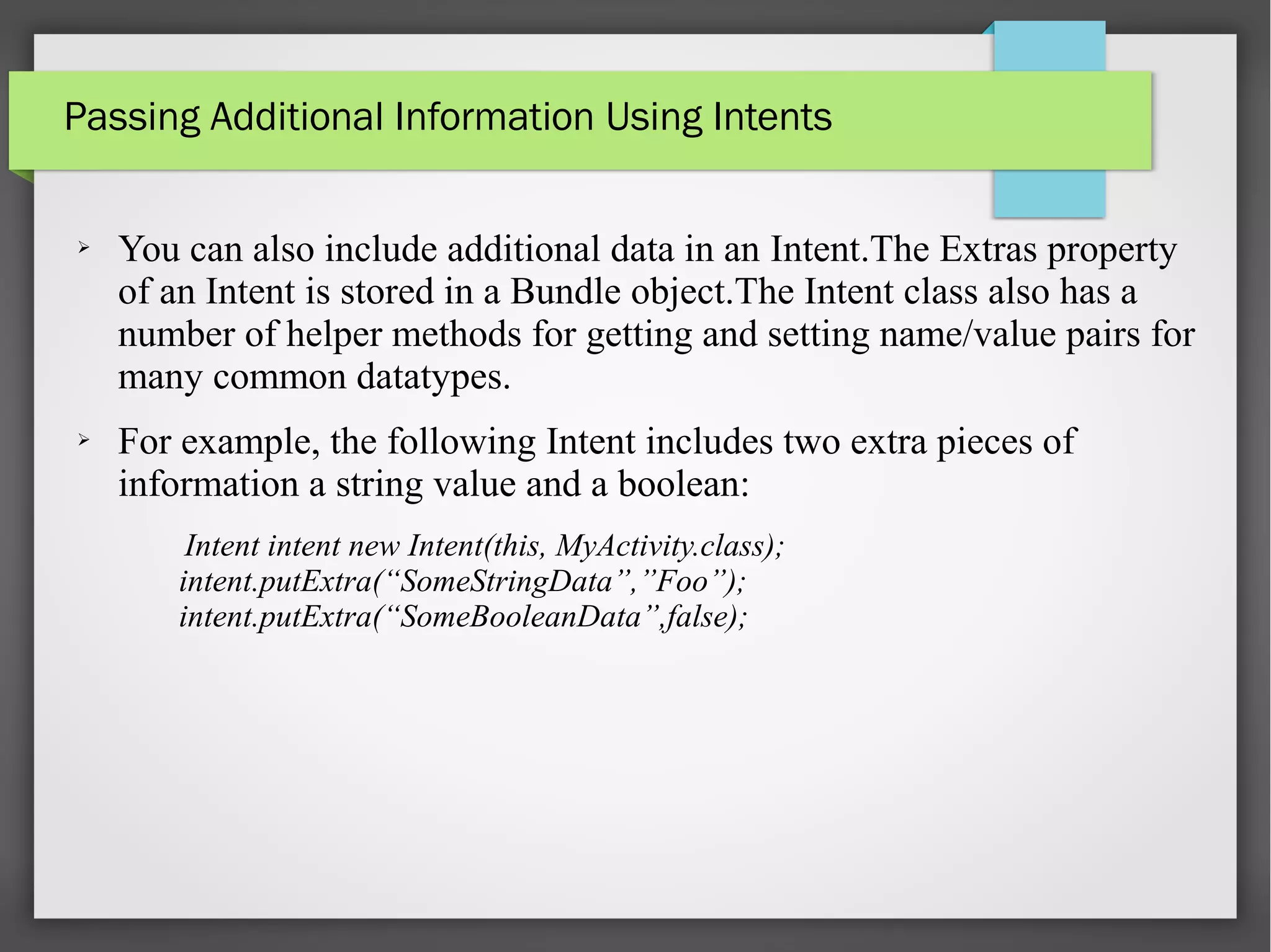 Passing Additional Information Using Intents
➢ You can also include additional data in an Intent.The Extras property
of an Intent is stored in a Bundle object.The Intent class also has a
number of helper methods for getting and setting name/value pairs for
many common datatypes.
➢ For example, the following Intent includes two extra pieces of
information a string value and a boolean:
Intent intent new Intent(this, MyActivity.class);
intent.putExtra(“SomeStringData”,”Foo”);
intent.putExtra(“SomeBooleanData”,false);
 