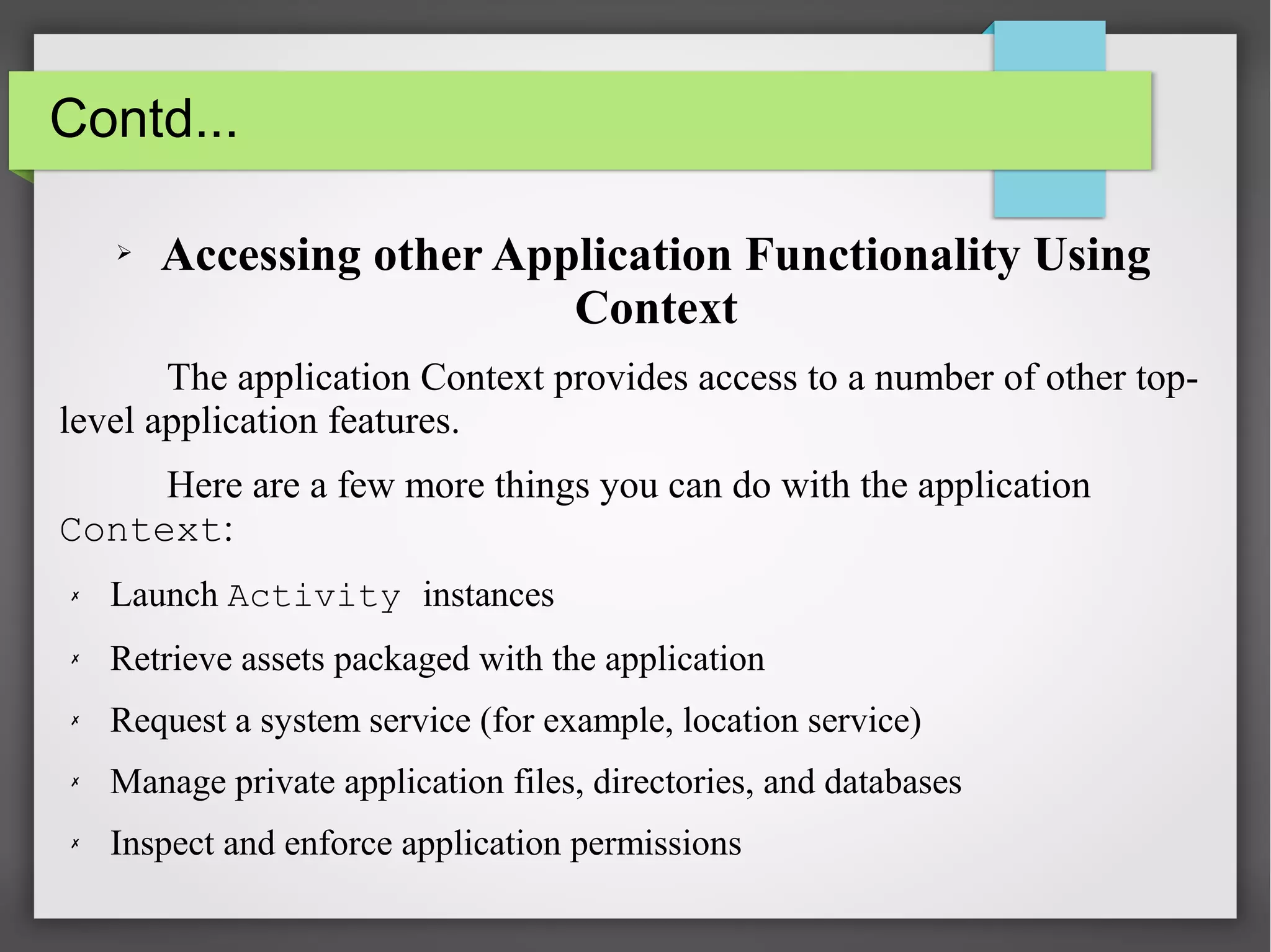 Contd...
➢ Accessing other Application Functionality Using
Context
The application Context provides access to a number of other top-
level application features.
Here are a few more things you can do with the application
Context:
✗ Launch Activity instances
✗ Retrieve assets packaged with the application
✗ Request a system service (for example, location service)
✗ Manage private application files, directories, and databases
✗ Inspect and enforce application permissions
 
