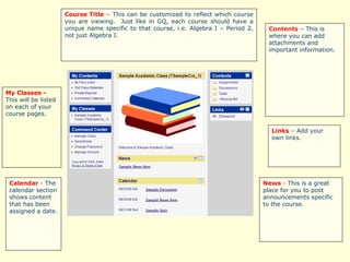 Course Title  –  This can be customized to reflect which course you are viewing.  Just like in GQ, each course should have a unique name specific to that course, i.e. Algebra I – Period 2, not just Algebra I.  News  -  This is a great place for you to post announcements specific to the course.  Contents  – This is where you can add attachments and important information. Links   –  Add your own links. Calendar  -  The calendar section shows content that has been assigned a date.  My Classes -  This will be listed on each of your course pages.   