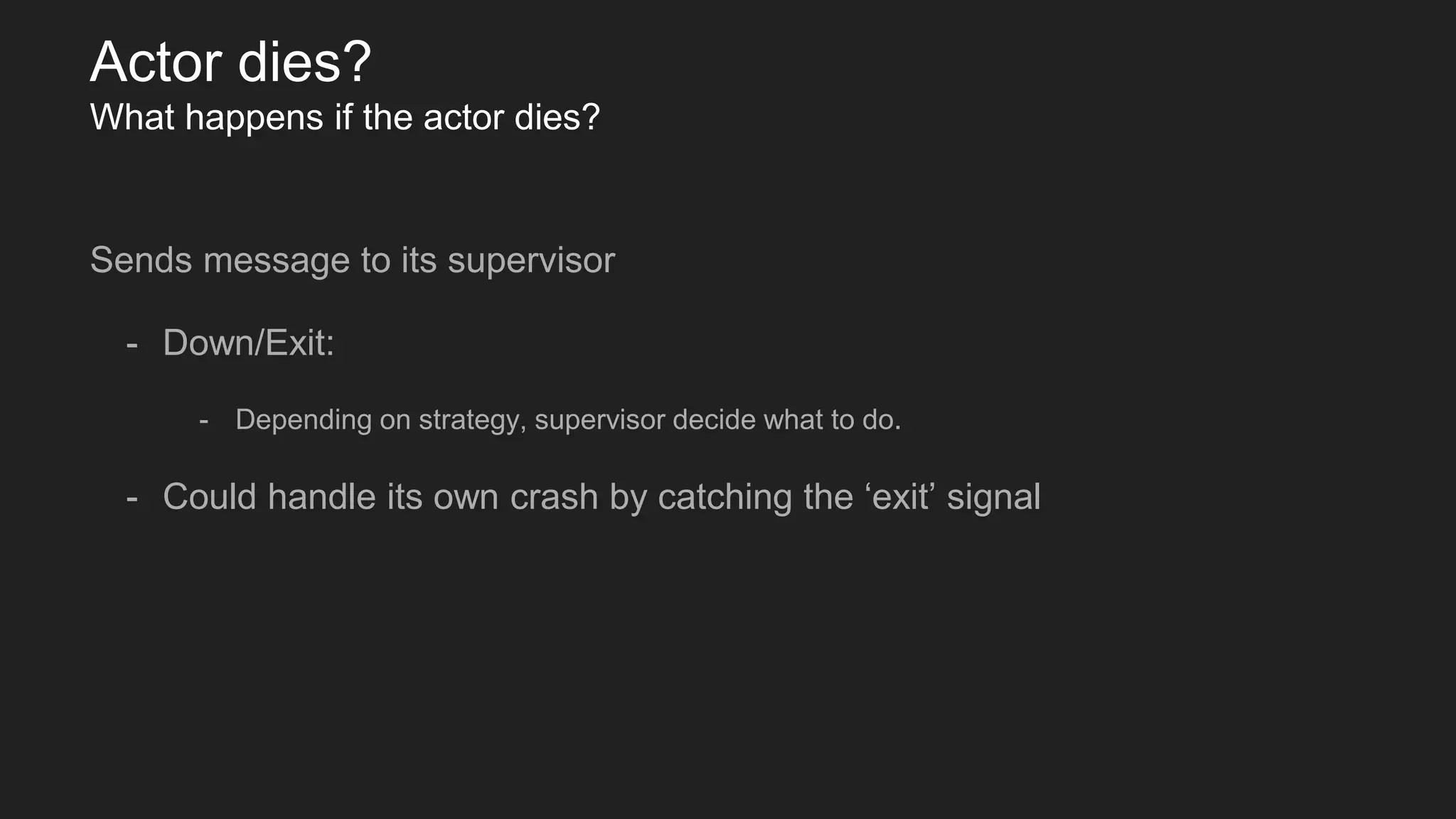 Actor dies?
What happens if the actor dies?
Sends message to its supervisor
- Down/Exit:
- Depending on strategy, supervisor decide what to do.
- Could handle its own crash by catching the ‘exit’ signal
 